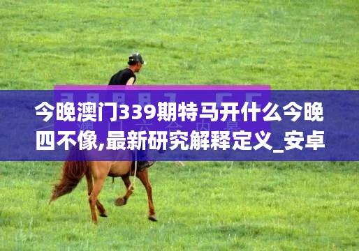今晚澳门339期特马开什么今晚四不像,最新研究解释定义_安卓33.653-1