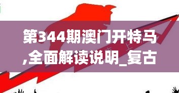 第344期澳门开特马,全面解读说明_复古版7.608