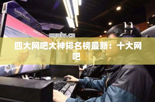 四大网吧大神排名榜最新：十大网吧 