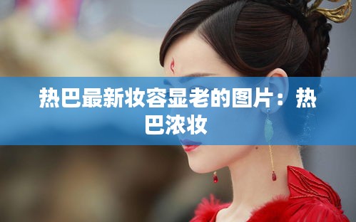 热巴最新妆容显老的图片：热巴浓妆 