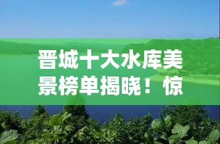 晋城十大水库美景榜单揭晓！惊艳风光令人陶醉