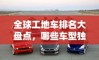 全球工地车排名大盘点，哪些车型独占鳌头？
