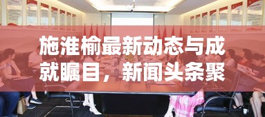 施淮榆最新动态与成就瞩目，新闻头条聚焦热议人物