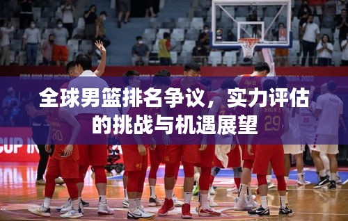 全球男篮排名争议，实力评估的挑战与机遇展望