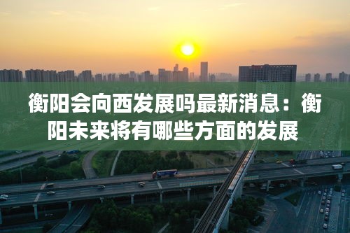 衡阳会向西发展吗最新消息：衡阳未来将有哪些方面的发展 