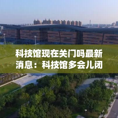 科技馆现在关门吗最新消息：科技馆多会儿闭馆? 