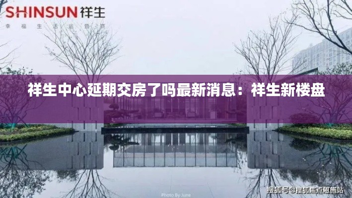 祥生中心延期交房了吗最新消息：祥生新楼盘 