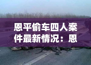 恩平偷车四人案件最新情况：恩平车祸最新新闻 