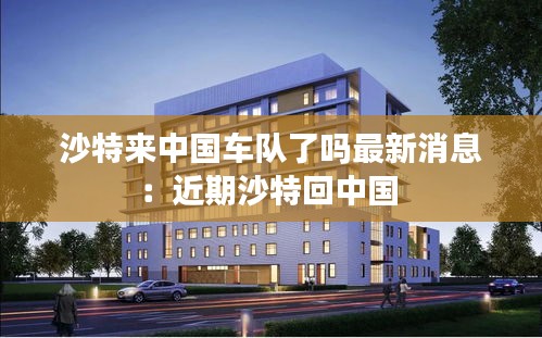 沙特来中国车队了吗最新消息：近期沙特回中国 