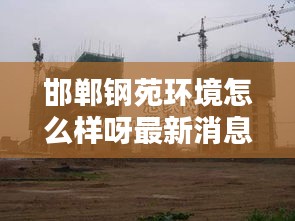 邯郸钢苑环境怎么样呀最新消息：邯郸邯钢地址电话 