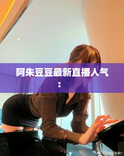 阿朱豆豆最新直播人气： 