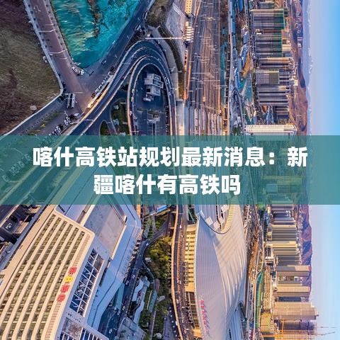 喀什高铁站规划最新消息：新疆喀什有高铁吗 