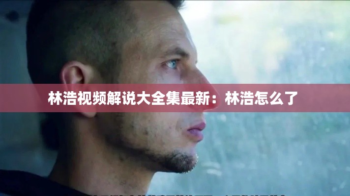 林浩视频解说大全集最新：林浩怎么了 