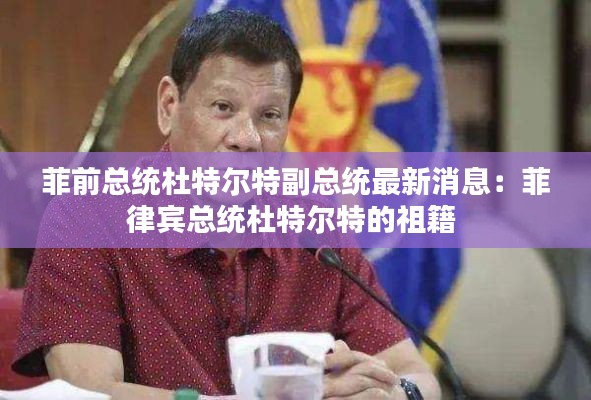 菲前总统杜特尔特副总统最新消息：菲律宾总统杜特尔特的祖籍 