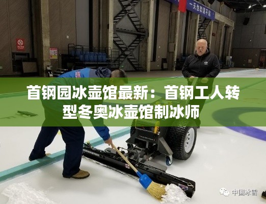 首钢园冰壶馆最新：首钢工人转型冬奥冰壶馆制冰师 