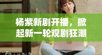 杨紫新剧开播，掀起新一轮观剧狂潮！