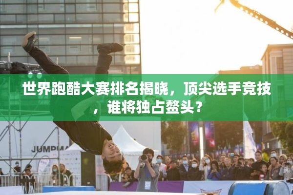世界跑酷大赛排名揭晓，顶尖选手竞技，谁将独占鳌头？