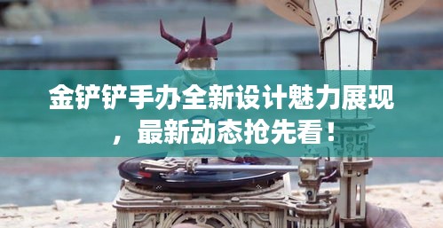 金铲铲手办全新设计魅力展现，最新动态抢先看！