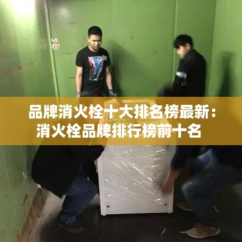 品牌消火栓十大排名榜最新：消火栓品牌排行榜前十名 
