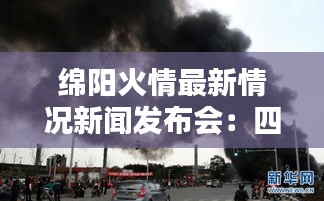 绵阳火情最新情况新闻发布会：四川绵阳昨天发生火灾 