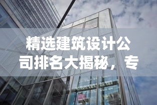 精选建筑设计公司排名大揭秘，专业实力一网打尽！