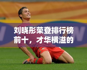 刘晓彤荣登排行榜前十，才华横溢的个人成就与社会影响力闪耀光芒