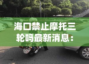海口禁止摩托三轮吗最新消息：海口禁止摩托范围 