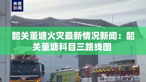 韶关董塘火灾最新情况新闻：韶关董塘科目三路线图 