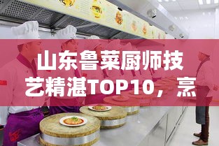 山东鲁菜厨师技艺精湛TOP10，烹饪大师排名及技艺解析