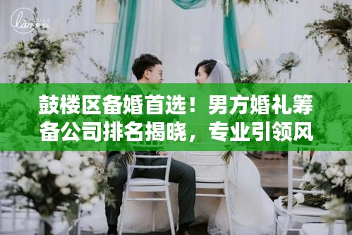 鼓楼区备婚首选！男方婚礼筹备公司排名揭晓，专业引领风尚潮流