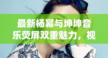 最新杨幂与坤坤音乐荧屏双重魅力，视频大全全呈现
