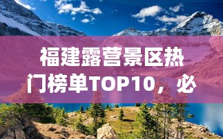 福建露营景区热门榜单TOP10，必去露营胜地盘点！