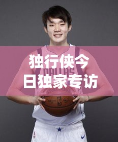 独行侠今日独家专访揭秘，星光闪耀的江湖传奇故事