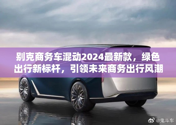 别克商务车混动2024最新款，绿色出行新标杆，引领未来商务出行风潮！