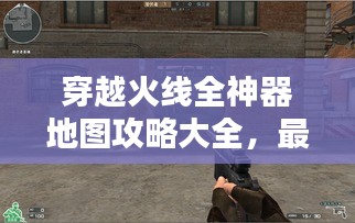 穿越火线全神器地图攻略大全，最新指南助你轻松获胜！