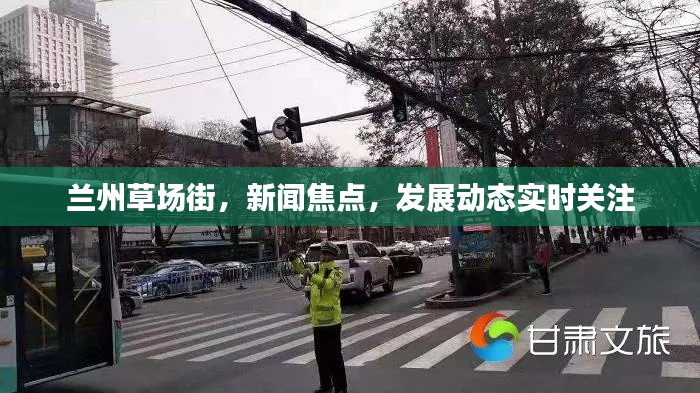 兰州草场街，新闻焦点，发展动态实时关注