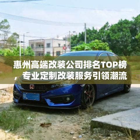 惠州高端改装公司排名TOP榜，专业定制改装服务引领潮流！