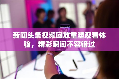 新闻头条视频回放重塑观看体验，精彩瞬间不容错过