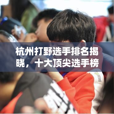 杭州打野选手排名揭晓，十大顶尖选手榜单！