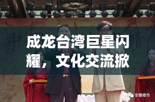 成龙台湾巨星闪耀，文化交流掀起热潮