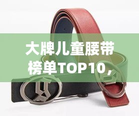 大牌儿童腰带榜单TOP10，时尚与舒适度并重，儿童腰带选购指南