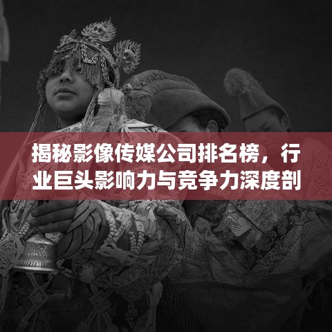 揭秘影像传媒公司排名榜，行业巨头影响力与竞争力深度剖析