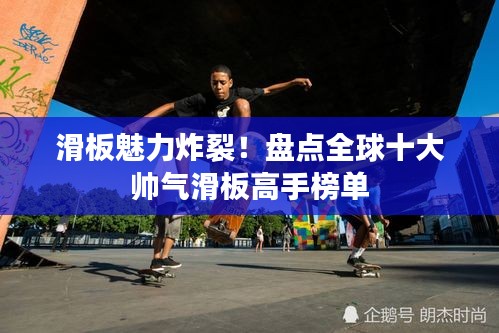 滑板魅力炸裂！盘点全球十大帅气滑板高手榜单