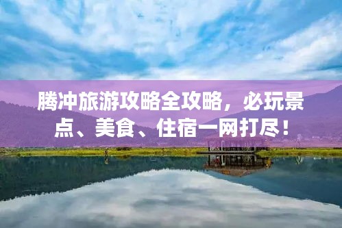 腾冲旅游攻略全攻略，必玩景点、美食、住宿一网打尽！