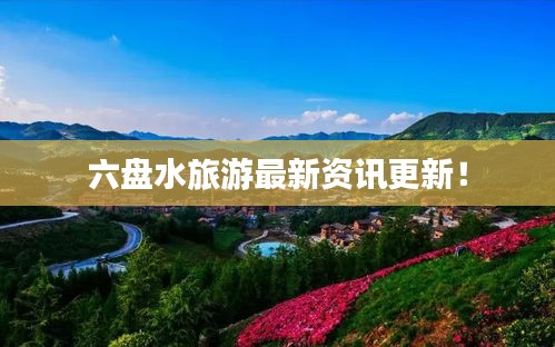 六盘水旅游最新资讯更新！
