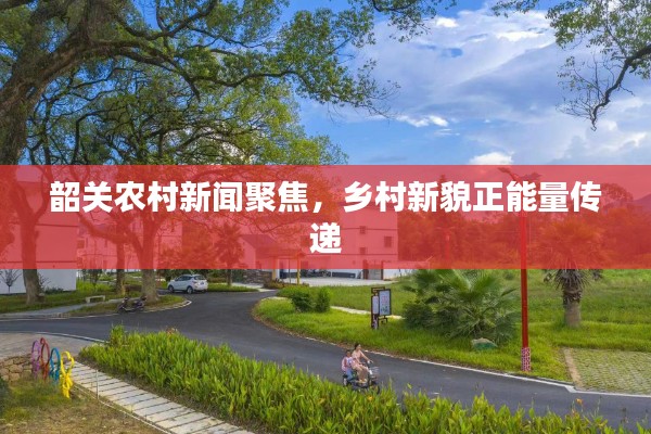 韶关农村新闻聚焦，乡村新貌正能量传递