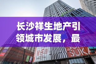 长沙祥生地产引领城市发展，最新策略与力量揭秘