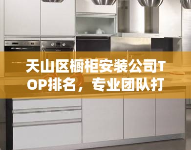 天山区橱柜安装公司TOP排名，专业团队打造品质家居！