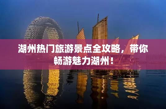 湖州热门旅游景点全攻略，带你畅游魅力湖州！