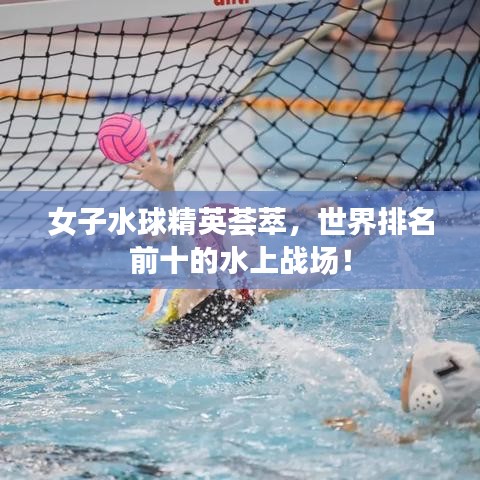女子水球精英荟萃，世界排名前十的水上战场！